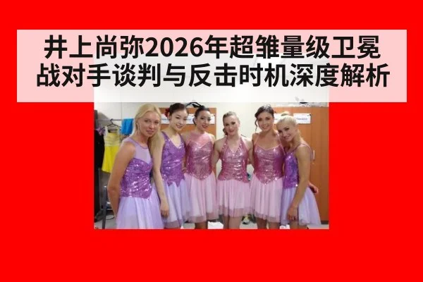 井上尚弥2026年超雏量级卫冕战对手谈判与反击时机深度解析