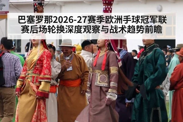 巴塞罗那2026-27赛季欧洲手球冠军联赛后场轮换深度观察与战术趋势前瞻