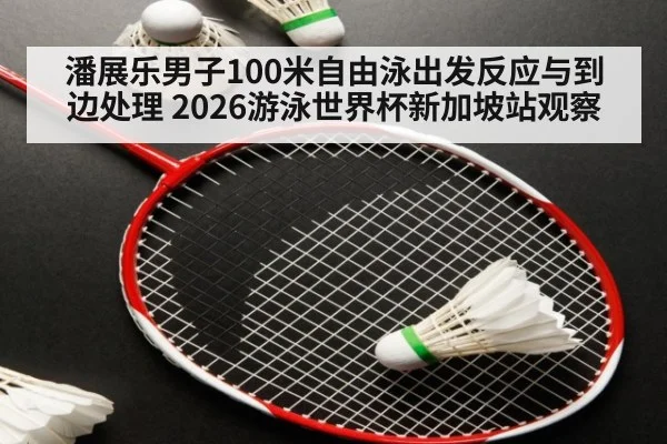 潘展乐男子100米自由泳出发反应与到边处理 2026游泳世界杯新加坡站观察